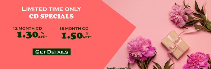 Limited time only CD Specials. 12 month CD at 1.30% Annual Percentage Yield and 18 month CD at 1.30% Annual Percentage Yield at 1.50% Annual Percentage Yield.