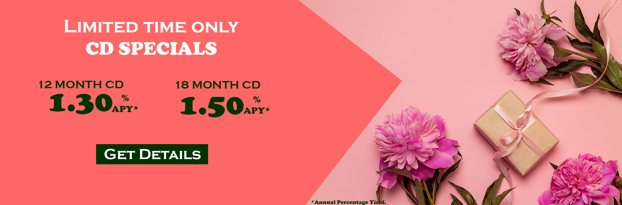 Limited Time Only CD Specials. 12 month CD at 1.30% Annual Percentage Yield and 18 month CD at 1.50% Annual Percentag Yield. Get Details.