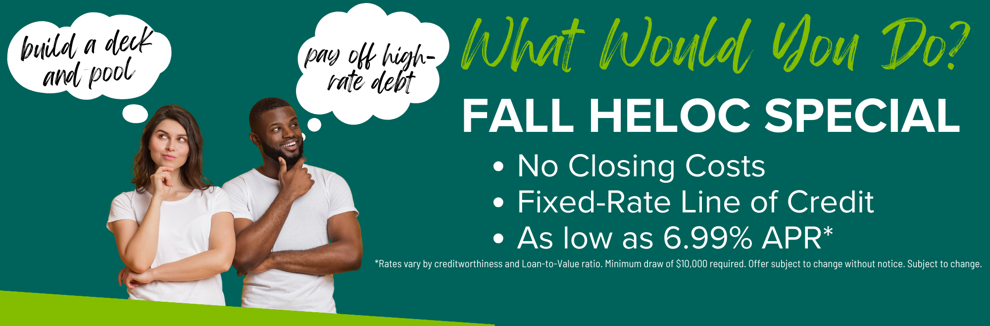 Learn about our fixed rate HELOC special as low as 6.99% APR. Minimum draw of $10000. Offer subject to change without notice.