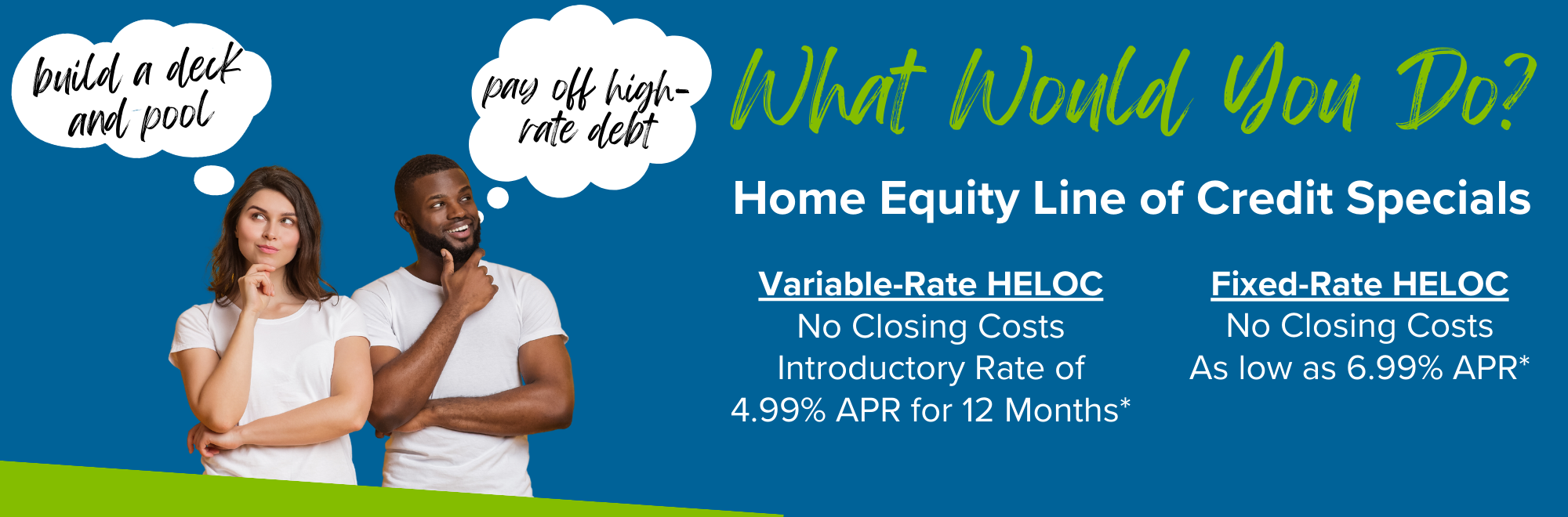 HELOC Specials. Variable rate with no closing costs and 4.99% APR intro rate for 12 months. Fixed rate with no closing costs as low as 6.99% APR.