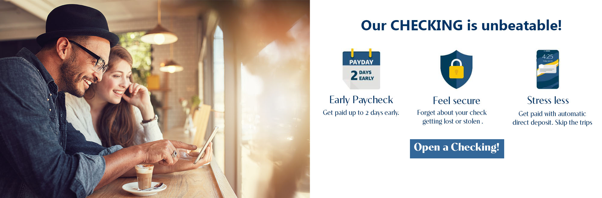 Our checking is unbeatable. Get paid up to 2 days early. Forget about your check getting lost or stolen. Get paid with automatic direct deposit. Open a Checking!