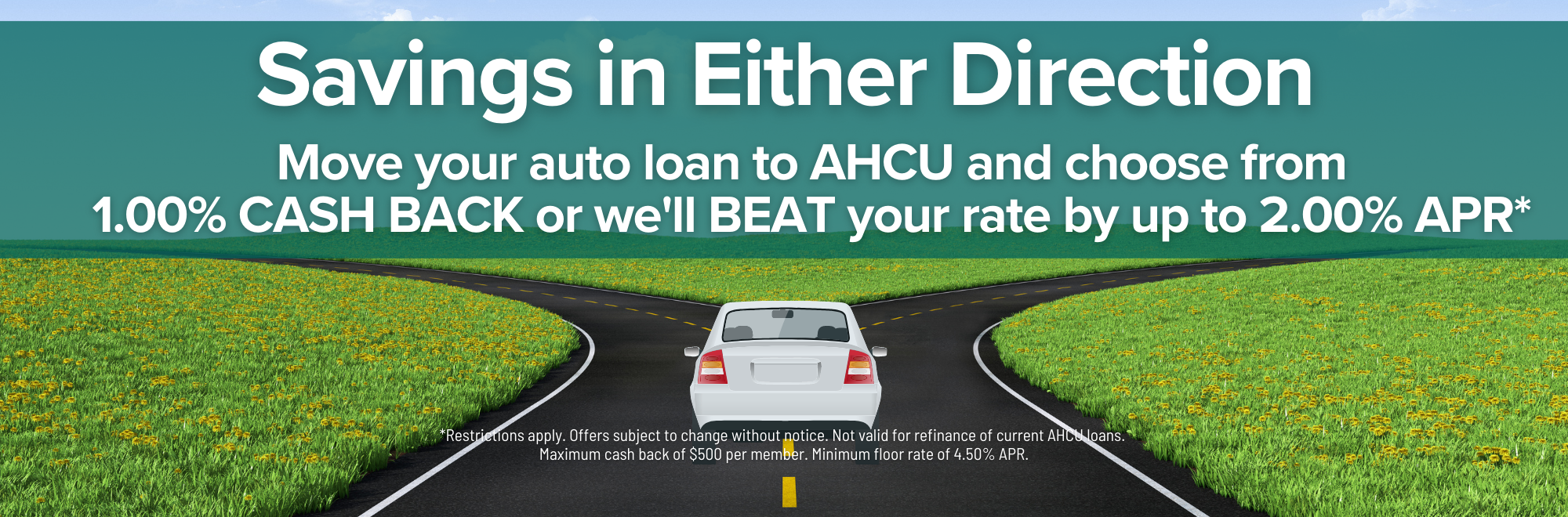 Move your auto loan to AHCU and choose from 1.00% cash back or we'll beat your rate by up to 2.00% APR. Restrictions apply. Subject to change. Not valid for refinance of current AHCU loans. $500 Max cash back. Minimum floor rate 4.50% APR.