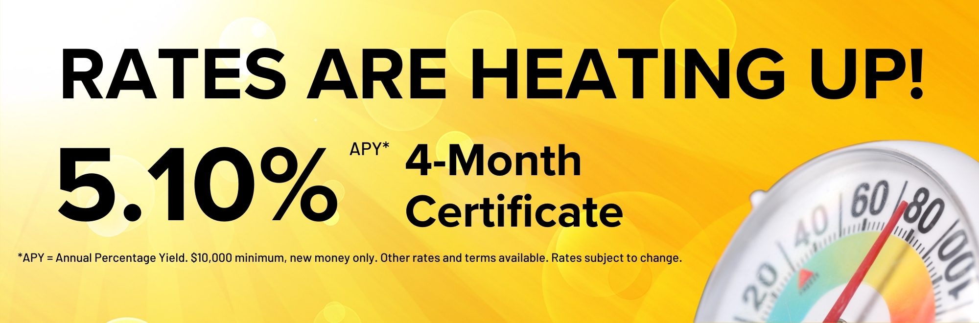 Rates are heating up! Earn 5.10% APY on a 4 month Certificate. $10,000 minimum deposit, new money only.