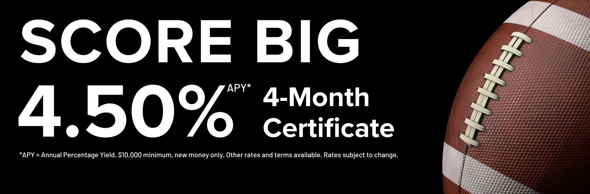 Score big this season with our 4 month certificate special earning 4.50% Annual Percentage Yield. $10,000 minimum. Other rates and terms available. Subject to change.