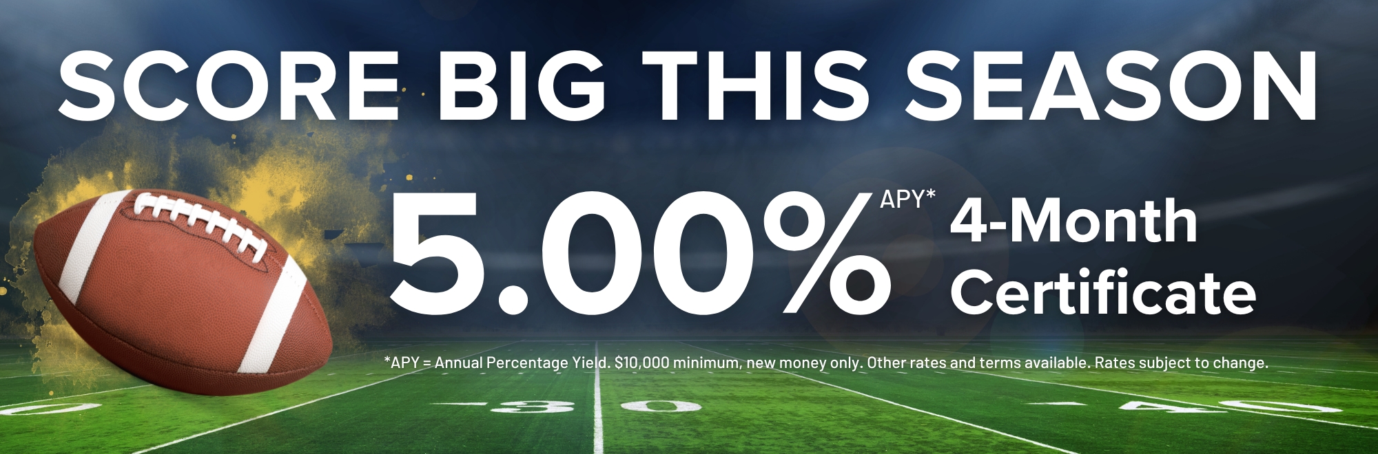 Score big this season! Earn 5.00% APY on a 4 month Certificate. $10,000 minimum deposit, new money only.