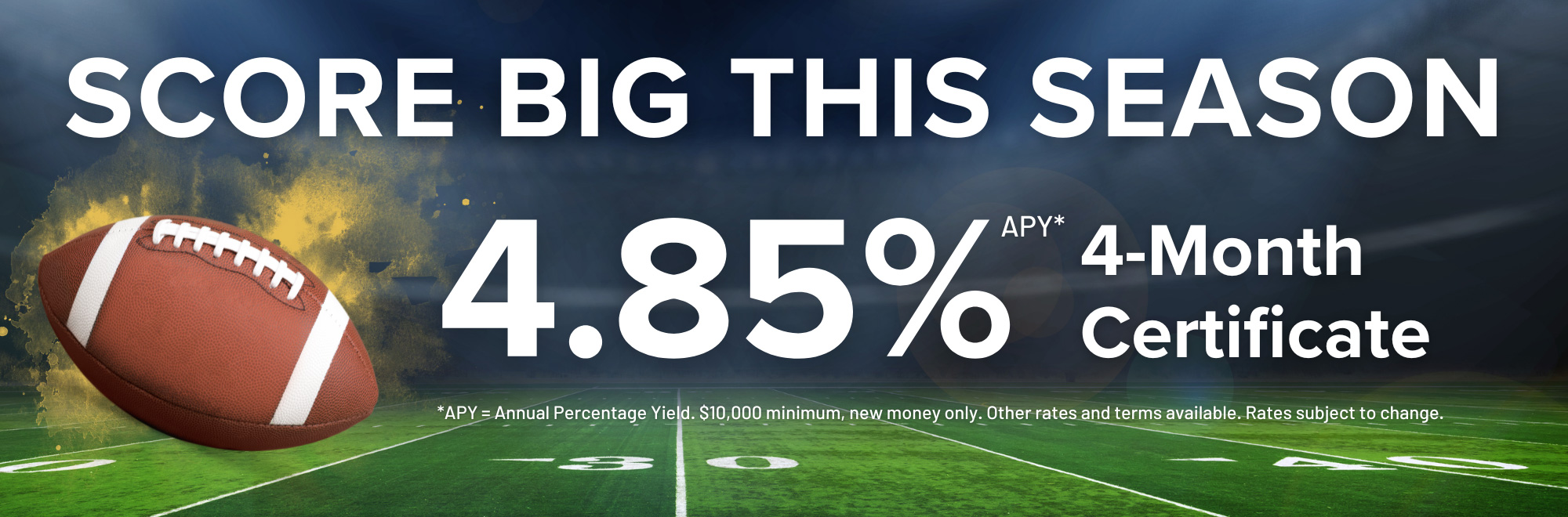 Score big this season with our 4 month certificate special earning 4.85% Annual Percentage Yield. $10,000 minimum. Other rates and terms available. Subject to change.