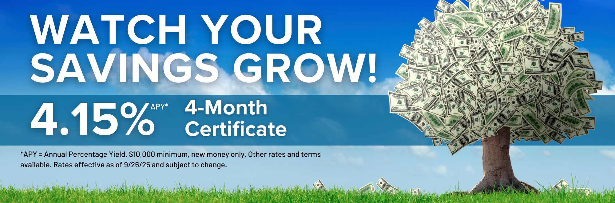 Watch your savings grow with our 4 month certificate special earning 4.15% Annual Percentage Yield. $10,000 minimum, new money only. Other rates and terms available. Subject to change.