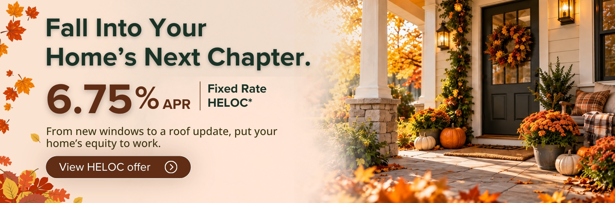 Fall Into Your Home's Next Chapter. 6.75% APR fixed rate HELOC